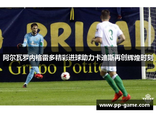 阿尔瓦罗内格雷多精彩进球助力卡迪斯再创辉煌时刻