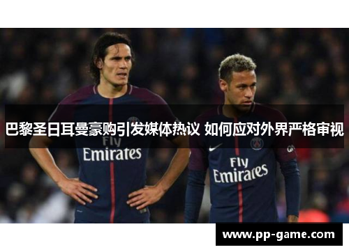 巴黎圣日耳曼豪购引发媒体热议 如何应对外界严格审视