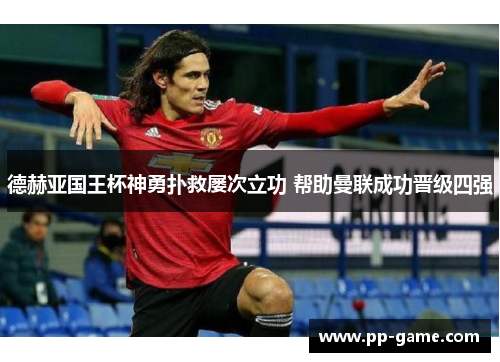 德赫亚国王杯神勇扑救屡次立功 帮助曼联成功晋级四强