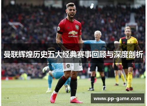 曼联辉煌历史五大经典赛事回顾与深度剖析