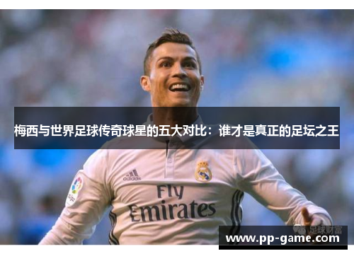 梅西与世界足球传奇球星的五大对比：谁才是真正的足坛之王