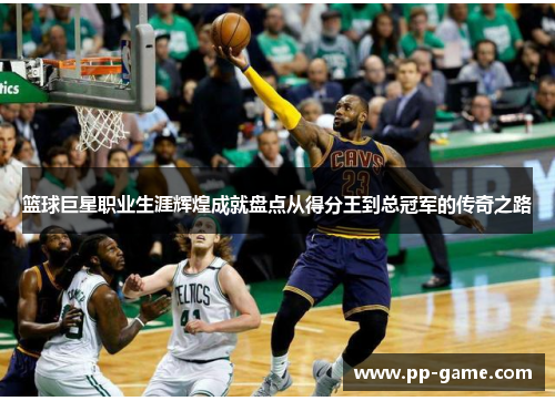 篮球巨星职业生涯辉煌成就盘点从得分王到总冠军的传奇之路