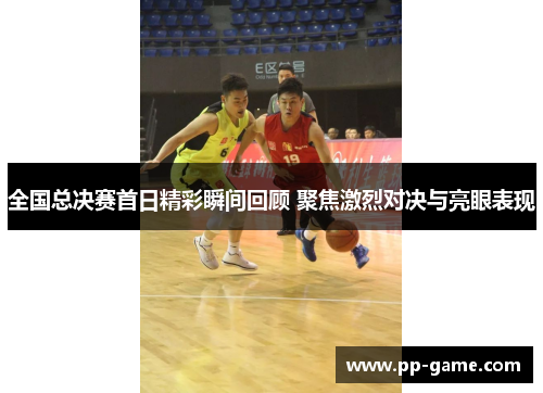 全国总决赛首日精彩瞬间回顾 聚焦激烈对决与亮眼表现