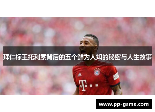 拜仁标王托利索背后的五个鲜为人知的秘密与人生故事