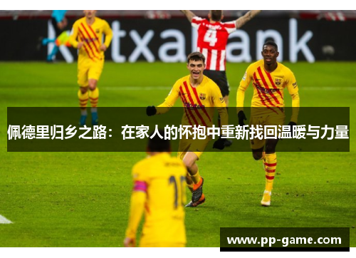 佩德里归乡之路：在家人的怀抱中重新找回温暖与力量