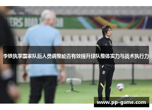 李铁执掌国家队后人员调整能否有效提升球队整体实力与战术执行力
