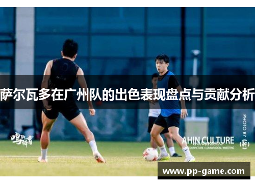 萨尔瓦多在广州队的出色表现盘点与贡献分析