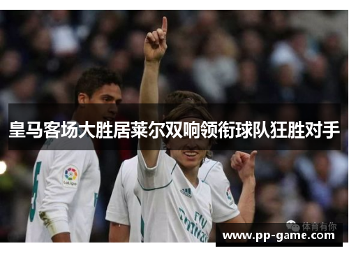 皇马客场大胜居莱尔双响领衔球队狂胜对手