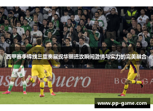 西甲赛季锋线三重奏展现华丽进攻瞬间激情与实力的完美融合