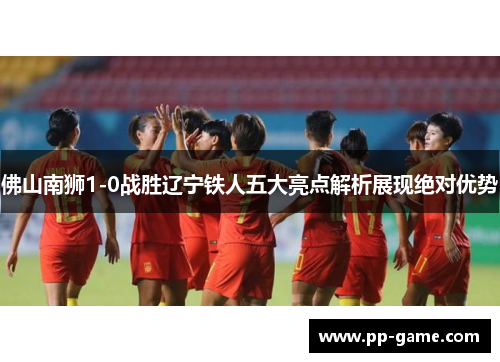 佛山南狮1-0战胜辽宁铁人五大亮点解析展现绝对优势