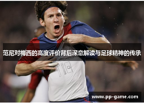范尼对梅西的高度评价背后深意解读与足球精神的传承