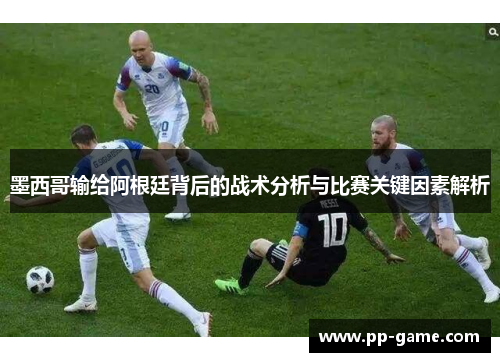 墨西哥输给阿根廷背后的战术分析与比赛关键因素解析
